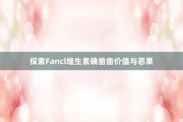 探索Fancl维生素确凿凿价值与恶果