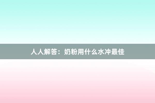 人人解答：奶粉用什么水冲最佳